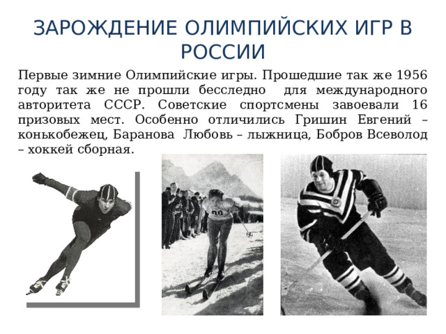 ЗАРОЖДЕНИЕ ОЛИМПИЙСКИХ ИГР В РОССИИ  Первые зимние Олимпийские игры. Прошедшие так же 1956 году так же не прошли бесследно для международного авторитета СССР. Советские спортсмены завоевали 16 призовых мест. Особенно отличились Гришин Евгений – конькобежец, Баранова Любовь – лыжница, Бобров Всеволод – хоккей сборная. 