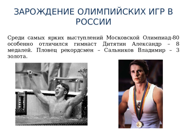 ЗАРОЖДЕНИЕ ОЛИМПИЙСКИХ ИГР В РОССИИ  Среди самых ярких выступлений Московской Олимпиад-80 особенно отличился гимнаст Дитятин Александр – 8 медалей. Пловец рекордсмен – Сальников Владимир – 3 золота. 