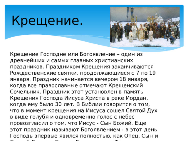Крещение. Крещение Господне или Богоявление – один из древнейших и самых главных христианских праздников. Праздником Крещения заканчиваются Рождественские святки, продолжающиеся с 7 по 19 января. Праздник начинается вечером 18 января, когда все православные отмечают Крещенский Сочельник. Праздник этот установлен в память Крещения Господа Иисуса Христа в реке Иордан, когда ему было 30 лет. В Библии говорится о том, что в момент крещения на Иисуса сошел Святой Дух в виде голубя и одновременно голос с небес провозгласил о том, что Иисус - Сын Божий. Еще этот праздник называют Богоявлением - в этот день Господь впервые явился полностью, как Отец, Сын и Святой Дух или Святая Единосущная Троица, в которую и верят христиане. 