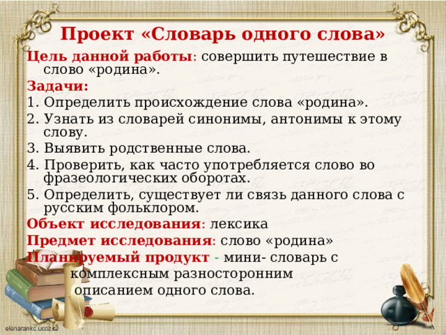 Проект «Словарь одного слова» Цель данной работы : совершить путешествие в слово «родина». Задачи: 1. Определить происхождение слова «родина». 2. Узнать из словарей синонимы, антонимы к этому слову. 3. Выявить родственные слова. 4. Проверить, как часто употребляется слово во фразеологических оборотах. 5. Определить, существует ли связь данного слова с русским фольклором. Объект исследования : лексика Предмет исследования : слово «родина» Планируемый продукт - мини- словарь с  комплексным разносторонним  описанием одного слова. 