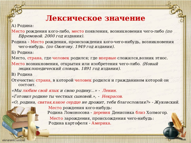 Лексическое значение А) Родина: Место рождения кого-либо, место появления, возникновения чего-либо (по Ефремовой. 2000 год издания). Родина - Место рождения, происхождения кого-чего-нибудь, возникновения чего-нибудь. (по Ожегову. 1949 год издания). Б) Родина: Место, страна, где человек родился; где впервые сложился,возник этнос. Место возникновения, открытия или изобретения чего-либо. (Новый энциклопедический словарь. 1891 год издания). В) Родина Отечество; страна, в которой человек родился и гражданином которой он состоит. «Мы любим  свой  язык и свою родину...» - Ленин. «Готовил родине ты честных сыновей.», - Некрасов. «О, родина, святая, какое  сердце не дрожит, тебя благословляя?» - Жуковский. Место рождения кого-нибудь:  Родина Ломоносова - деревня Денисовка близ Холмогор. Место зарождения, происхождения чего-нибудь:  Родина картофеля - Америка. 