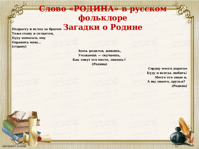 Слово «РОДИНА» в русском фольклоре  Загадки о Родине Подрасту и вслед за братом Тоже стану я солдатом, Буду помогать ему Охранять мою... (страну) Здесь родился, живешь, Уезжаешь — скучаешь, Как зовут это место, знаешь? (Родина)   Сердцу место дорогое Буду я всегда любить! Место это знаю я, А вы знаете, друзья?   (Родина) 