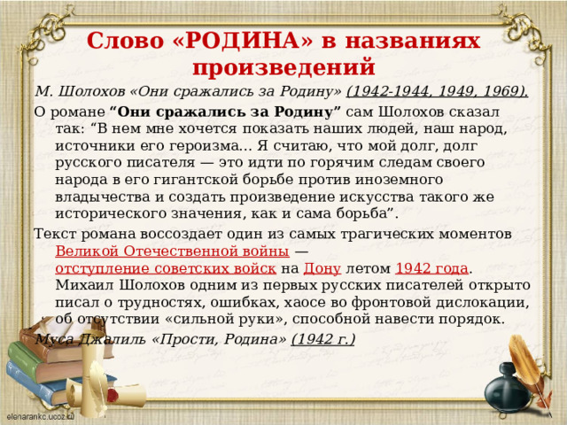 Слово «РОДИНА» в названиях произведений М. Шолохов «Они сражались за Родину» (1942-1944, 1949, 1969). О романе “Они сражались за Родину” сам Шолохов сказал так: “В нем мне хочется показать наших людей, наш народ, источники его героизма... Я считаю, что мой долг, долг русского писателя — это идти по горячим следам своего народа в его гигантской борьбе против иноземного владычества и создать произведение искусства такого же исторического значения, как и сама борьба”. Текст романа воссоздает один из самых трагических моментов Великой Отечественной войны  — отступление советских войск на Дону летом 1942 года . Михаил Шолохов одним из первых русских писателей открыто писал о трудностях, ошибках, хаосе во фронтовой дислокации, об отсутствии «сильной руки», способной навести порядок. Муса Джалиль «Прости, Родина» (1942 г.)  