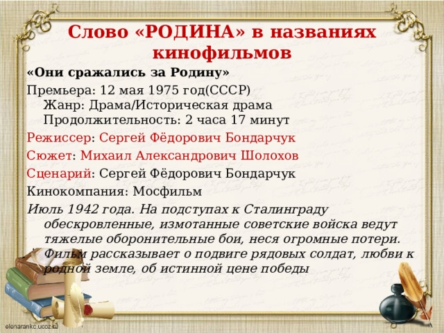 Слово «РОДИНА» в названиях кинофильмов «Они сражались за Родину» Премьера: 12 мая 1975 год(СССР)  Жанр: Драма/Историческая драма  Продолжительность: 2 часа 17 минут Режиссер : Сергей Фёдорович Бондарчук Сюжет : Михаил Александрович Шолохов Сценарий : Сергей Фёдорович Бондарчук Кинокомпания: Мосфильм Июль 1942 года. На подступах к Сталинграду обескровленные, измотанные советские войска ведут тяжелые оборонительные бои, неся огромные потери. Фильм рассказывает о подвиге рядовых солдат, любви к родной земле, об истинной цене победы 