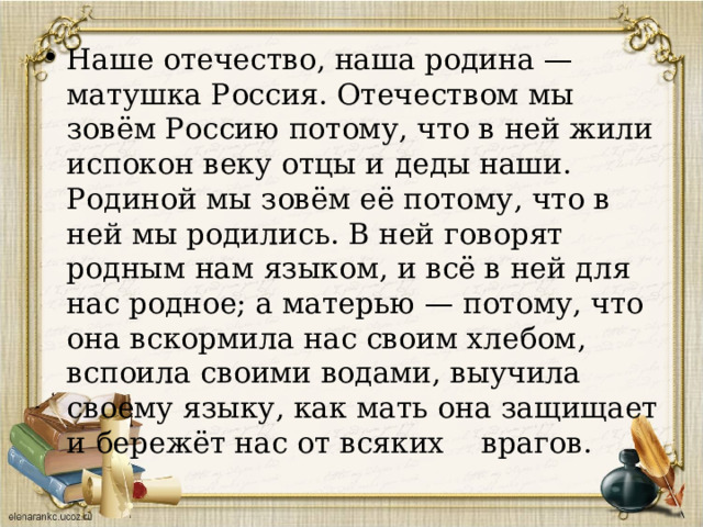 Наше отечество, наша родина — матушка Россия. Отечеством мы зовём Россию потому, что в ней жили испокон веку отцы и деды наши. Родиной мы зовём её потому, что в ней мы родились. В ней говорят родным нам языком, и всё в ней для нас родное; а матерью — потому, что она вскормила нас своим хлебом, вспоила своими водами, выучила своему языку, как мать она защищает и бережёт нас от всяких врагов. 