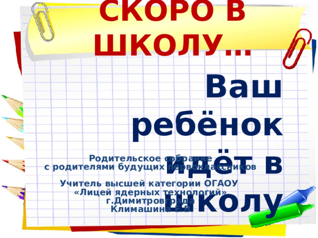 СКОРО В ШКОЛУ… Ваш ребёнок  идёт в школу Родительское собрание с родителями будущих первоклассников  Учитель высшей категории ОГАОУ «Лицей ядерных технологий» г.Димитровграда  Климашина Е.В. 