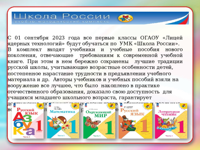 С 01 сентября 2023 года все первые классы ОГАОУ «Лицей ядерных технологий»  будут обучаться по  УМК  «Школа  России». В комплект входят учебники и учебные пособия нового поколения, отвечающие требованиям к современной учебной книге. При этом в нем бережно сохранены лучшие  традиции русской  школы,  учитывающие  возрастные  особенности детей, постепенное нарастание  трудности  в  предъявлении  учебного  материала и др.  Авторы  учебников  и  учебных  пособий  взяли  на  вооружение  все  лучшее,  что  было  накоплено в  практике  отечественного  образования,  доказало  свою  доступность  для учащихся  младшего  школьного  возраста, гарантирует  достижение  положительных  результатов  в  обучении и реальные  возможности  личностного  развития ребенка. 