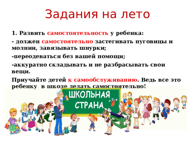 Задания на лето 1. Развить самостоятельность у ребенка: - должен самостоятельно застегивать пуговицы и молнии, завязывать шнурки; -переодеваться без вашей помощи; -аккуратно складывать и не разбрасывать свои вещи. Приучайте детей к самообслуживанию . Ведь все это ребенку в школе делать самостоятельно! 