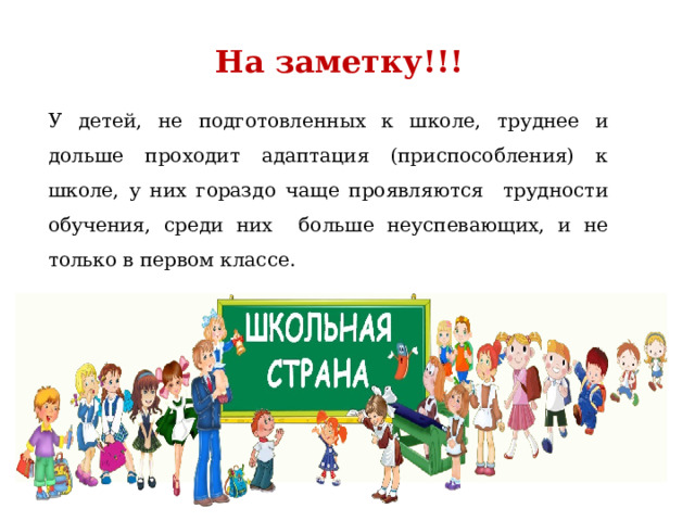 На заметку!!! У детей, не подготовленных к школе, труднее и дольше проходит адаптация (приспособления) к школе, у них гораздо чаще проявляются трудности обучения, среди них больше неуспевающих, и не только в первом классе. 