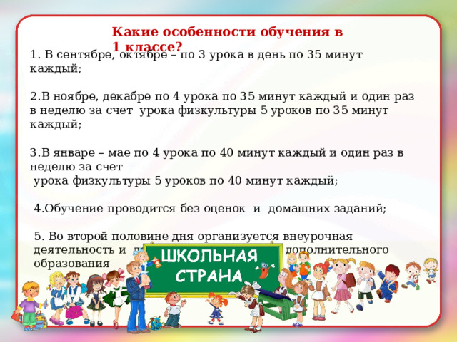Какие  особенности обучения  в  1  классе? 1. В сентябре,  октябре – по 3 урока в день  по 35 минут  каждый; 2.В ноябре,  декабре  по 4  урока  по  35 минут  каждый и один  раз  в  неделю  за счет  урока  физкультуры 5 уроков  по 35 минут  каждый; 3. В январе –  мае  по 4  урока  по  40 минут  каждый и  один  раз  в неделю  за счет урока  физкультуры 5 уроков  по 40 минут  каждый; 4.О бучение  проводится  без оценок и  домашних заданий; 5. Во  второй половине  дня организуется внеурочная  деятельность и  деятельность отделений  дополнительного  образования 