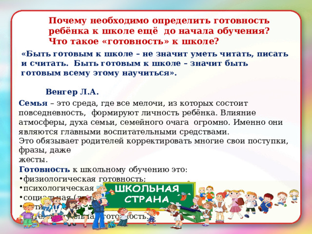 Почему  необходимо  определить  готовность  ребёнка  к школе ещё  до начала  обучения?  Что  такое  «готовность» к  школе? «Быть  готовым  к школе  – не значит  уметь читать,  писать и  считать. Быть  готовым  к школе – значит быть готовым  всему  этому  научиться».  Венгер  Л.А. Семья  – это  среда,  где все мелочи, из  которых состоит повседневность,  формируют  личность ребёнка. Влияние атмосферы,  духа  семьи, семейного  очага  огромно.  Именно  они  являются главными  воспитательными  средствами. Это  обязывает  родителей  корректировать  многие  свои поступки, фразы,  даже жесты. Готовность  к  школьному  обучению  это: физиологическая  готовность; психологическая готовность; социальная  (личностная) готовность; мотивационная  готовность; интеллектуальная  готовность. 