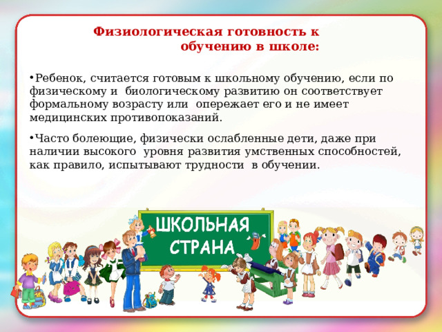 Физиологическая  готовность  к обучению  в  школе: Ребенок,  считается  готовым к  школьному  обучению,  если  по  физическому и  биологическому  развитию  он соответствует  формальному  возрасту  или  опережает  его и не  имеет  медицинских  противопоказаний. Часто  болеющие,  физически ослабленные  дети,  даже  при  наличии  высокого  уровня  развития  умственных  способностей,  как  правило,  испытывают  трудности  в  обучении. 