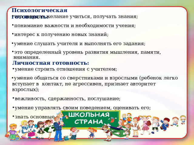 Психологическая  готовность: это  твердое  желание  учиться,  получать  знания; понимание  важности  и необходимости  учения; интерес к  получению  новых  знаний; умение  слушать  учителя и выполнять  его  задания ; это  определенный уровень  развития  мышления,  памяти,  внимания. Личностная  готовность: умение строить отношения  с  учителем; умение  общаться  со сверстниками и взрослыми (ребенок  легко  вступает  в  контакт,  не  агрессивен , признает авторитет взрослых); вежливость,  сдержанность,  послушание; умение управлять  своим поведением,  оценивать  его; знать основные  правила  поведения. 