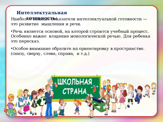 Интеллектуальная  готовность: Наиболее  важные  показателя  интеллектуальной  готовности  —это  развитие  мышления  и  речи. Речь  является основой,  на  которой  строится учебный процесс.  Особенно  важно владение  монологической  речью.  Для  ребенка  это пересказ.  Особое внимание  обратите  на  ориентировку в пространстве. ( снизу,  сверху, с лева, справа,   и  т.д.) 