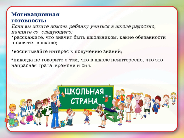 Мотивационная  готовность: Если вы  хотите  помочь  ребенку учиться  в  школе  радостно,  начните  со  следующего: расскажите,  что  значит  быть  школьником,  какие  обязанности  появятся в  школе; воспитывайте интерес к  получению  знаний; никогда  не  говорите о том,  что в школе неинтересно,  что  это  напрасная трата  времени  и сил. 