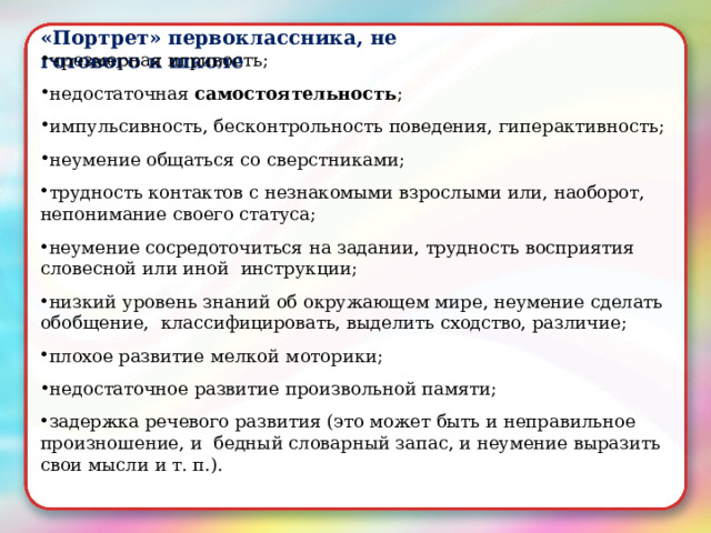 «Портрет»  первоклассника,  не  готового к школе чрезмерная  игривость; недостаточная  самостоятельность ; импульсивность,  бесконтрольность  поведения,  гиперактивность; неумение общаться  со  сверстниками; трудность  контактов с незнакомыми  взрослыми или,  наоборот,  непонимание  своего  статуса; неумение  сосредоточиться  на  задании,  трудность  восприятия  словесной или  иной  инструкции; низкий  уровень  знаний  об  окружающем  мире,  неумение  сделать  обобщение,  классифицировать,  выделить  сходство,  различие; плохое  развитие мелкой моторики; недостаточное развитие  произвольной  памяти; задержка  речевого  развития  (это  может  быть  и неправильное  произношение,  и  бедный словарный запас, и неумение  выразить  свои  мысли и  т.  п.). 