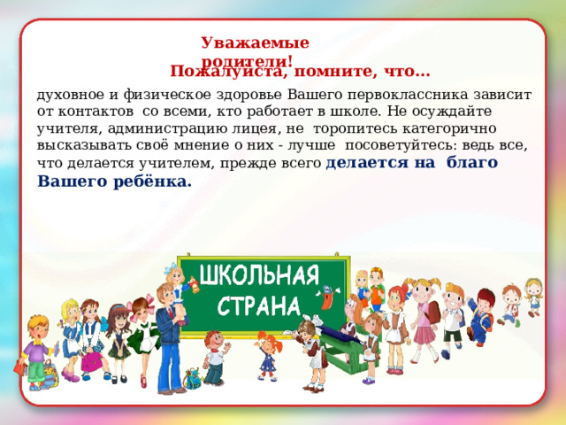 Уважаемые  родители! Пожалуйста,  помните,  что… духовное и  физическое  здоровье  Вашего  первоклассника  зависит  от  контактов  со всеми,  кто  работает  в школе.  Не осуждайте  учителя,  администрацию лицея ,  не торопитесь  категорично  высказывать  своё  мнение о них - лучше посоветуйтесь:  ведь  все, что  делается учителем,  прежде  всего  делается  на  благо  Вашего  ребёнка. 