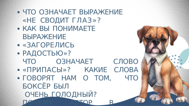 ЧТО  ОЗНАЧАЕТ  ВЫРАЖЕНИЕ  «НЕ  СВОДИТ  ГЛАЗ»? КАК  ВЫ  ПОНИМАЕТЕ  ВЫРАЖЕНИЕ «ЗАГОРЕЛИСЬ  РАДОСТЬЮ»? ЧТО ОЗНАЧАЕТ СЛОВО «ПРИПАСЫ»?  КАКИЕ СЛОВА ГОВОРЯТ НАМ О ТОМ,  ЧТО  БОКСЁР  БЫЛ ОЧЕНЬ  ГОЛОДНЫЙ? ПОЧЕМУ АВТОР В 3 ПРЕДЛОЖЕНИИ  ПОВТОРЯЕТ  СЛОВО  «ЕЛ»? 