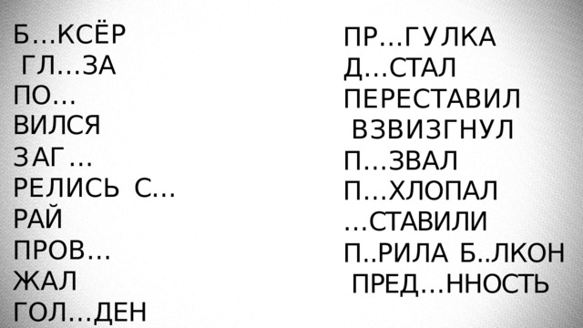 Б … К С Ё Р ГЛ … ЗА ПО … ВИЛСЯ З А Г … Р Е Л И С Ь С…РАЙ П Р О В … Ж А Л ГОЛ … ДЕН Б Л … Г О Д А Р Н О С Т Ь ВОЗВР … ТИЛИСЬ П Р … Г У Л К А Д … СТАЛ П Е Р Е С Т А В И Л ВЗВИЗГНУЛ  П … ЗВАЛ П … ХЛОПАЛ … СТАВИЛИ П..РИЛА  Б..ЛКОН  ПРЕД … ННОСТЬ 