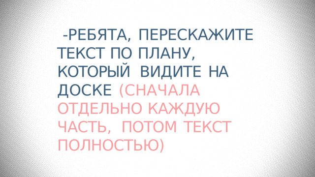 -РЕБЯТА,  ПЕРЕСКАЖИТЕ ТЕКСТ  ПО  ПЛАНУ, КОТОРЫЙ  ВИДИТЕ  НА  ДОСКЕ  (СНАЧАЛА  ОТДЕЛЬНО  КАЖДУЮ  ЧАСТЬ,  ПОТОМ  ТЕКСТ  ПОЛНОСТЬЮ) 