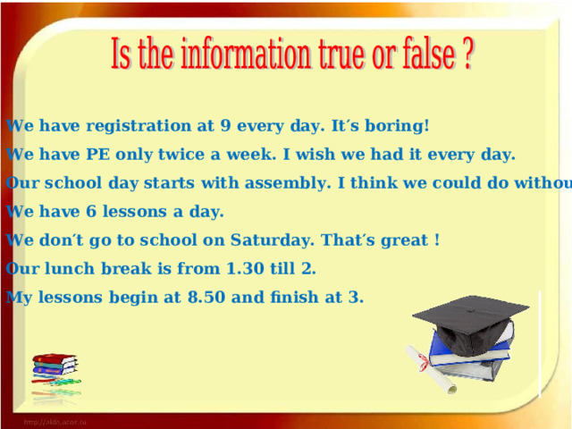 We have registration at 9 every day. It′s boring! We have PE only twice a week. I wish we had it every day. Our school day starts with assembly. I think we could do without it. We have 6 lessons a day. We don′t go to school on Saturday. That′s great ! Our lunch break is from 1.30 till 2. My lessons begin at 8.50 and finish at 3. 