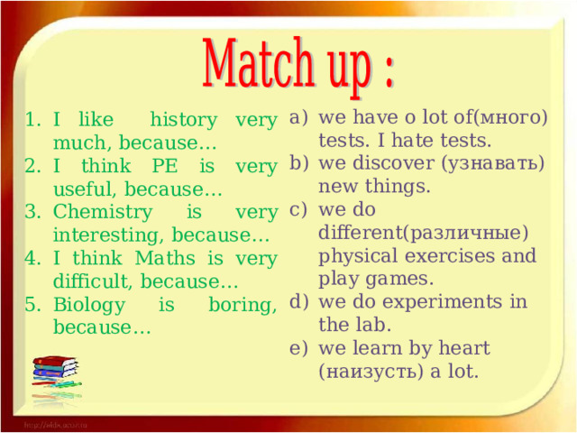 we have o lot of (много) tests. I hate tests. we discover ( узнавать) new things. we do different (различные) physical exercises and play games. we do experiments in the lab. we learn by heart (наизусть) a lot. I like history very much, because… I think PE is very useful, because… Chemistry is very interesting, because… I think Maths is very difficult, because… Biology is boring, because… 