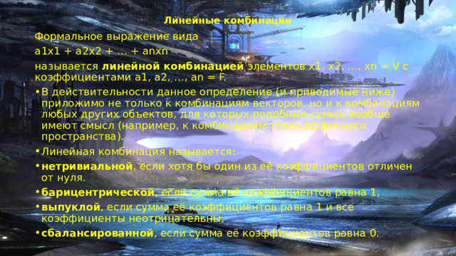 Линейные комбинации   Формальное выражение вида a1x1 + a2x2 + … + anxn называется  линейной комбинацией  элементов x1, x2, …, xn = V с коэффициентами a1, a2, …, an = F. В действительности данное определение (и приводимые ниже) приложимо не только к комбинациям векторов, но и к комбинациям любых других объектов, для которых подобные суммы вообще имеют смысл (например, к комбинациям точек аффинного пространства). Линейная комбинация называется: нетривиальной , если хотя бы один из её коэффициентов отличен от нуля. барицентрической , если сумма её коэффициентов равна 1, выпуклой , если сумма её коэффициентов равна 1 и все коэффициенты неотрицательны, сбалансированной , если сумма её коэффициентов равна 0. 