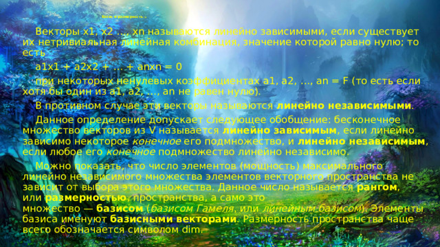 Базис и размерность (1)    Векторы x1, x2 …, xn называются линейно зависимыми, если существует их нетривиальная линейная комбинация, значение которой равно нулю; то есть  a1x1 + a2x2 + … + anxn = 0  при некоторых ненулевых коэффициентах a1, a2, …, an = F (то есть если хотя бы один из a1, a2, …, an не равен нулю).  В противном случае эти векторы называются  линейно независимыми .  Данное определение допускает следующее обобщение: бесконечное множество векторов из V называется  линейно зависимым , если линейно зависимо некоторое  конечное  его подмножество, и  линейно независимым , если любое его  конечное  подмножество линейно независимо.  Можно показать, что число элементов (мощность) максимального линейно независимого множества элементов векторного пространства не зависит от выбора этого множества. Данное число называется  рангом , или  размерностью , пространства, а само это множество —  базисом  ( базисом Гамеля , или  линейным базисом ). Элементы базиса именуют  базисными векторами . Размерность пространства чаще всего обозначается символом dim. 