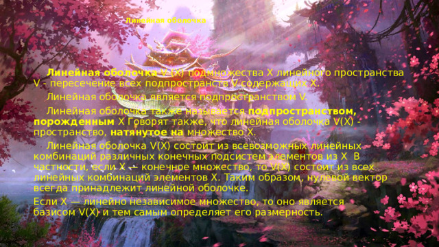 Линейная оболочка    Линейная оболочка  V (X) подмножества X линейного пространства V - пересечение всех подпространств V содержащих X.  Линейная оболочка является подпространством V.  Линейная оболочка также называется  подпространством, порожденным  X Говорят также, что линейная оболочка V(X) - пространство,  натянутое на  множество X.  Линейная оболочка V(X) состоит из всевозможных линейных комбинаций различных конечных подсистем элементов из X  В частности, если X — конечное множество, то V(X) состоит из всех линейных комбинаций элементов X. Таким образом, нулевой вектор всегда принадлежит линейной оболочке. Если X — линейно независимое множество, то оно является базисом V(X) и тем самым определяет его размерность. 