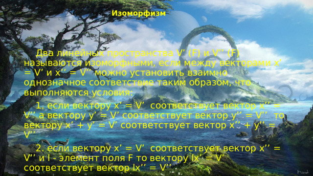 Изоморфизм    Два линейных пространства V’ (F) и V’’ (F) называются изоморфными, если между векторами x’ = V’ и x’’ = V’’ можно установить взаимно однозначное соответствие таким образом, что выполняются условия:  1. если вектору x’ = V’  соответствует вектор x’’ = V’’ а вектору y’ = V’ соответствует вектор y’’ = V’’  то вектору x’ + y’ = V’ соответствует вектор x’’ + y’’ = V’’  2. если вектору x’ = V’  соответствует вектор x’’ = V’’ и l - элемент поля F то вектору lx’ = V’ соответствует вектор lx’’ = V’’ 