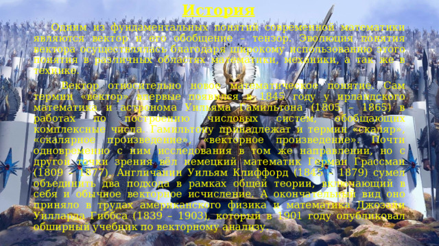 История   Одним из фундаментальных понятий современной математики являются вектор и его обобщение – тензор. Эволюция понятия вектора осуществлялась благодаря широкому использованию этого понятия в различных областях математики, механики, а так же в технике.        Вектор относительно новое математическое понятие. Сам термин «вектор» впервые появился в 1845 году у ирландского математика и астронома Уильяма Гамильтона (1805 – 1865) в работах по построению числовых систем, обобщающих комплексные числа. Гамильтону принадлежат и термин «скаляр», «скалярное произведение», «векторное произведение». Почти одновременно с ним исследования в том же направлении, но с другой точки зрения вёл немецкий математик Герман Грассман (1809 – 1877). Англичанин Уильям Клиффорд (1845 – 1879) сумел объединить два подхода в рамках общей теории, включающий в себя и обычное векторное исчисление. А окончательный вид оно приняло в трудах американского физика и математика Джозайи Уилларда Гиббса (1839 – 1903), который в 1901 году опубликовал обширный учебник по векторному анализу. 