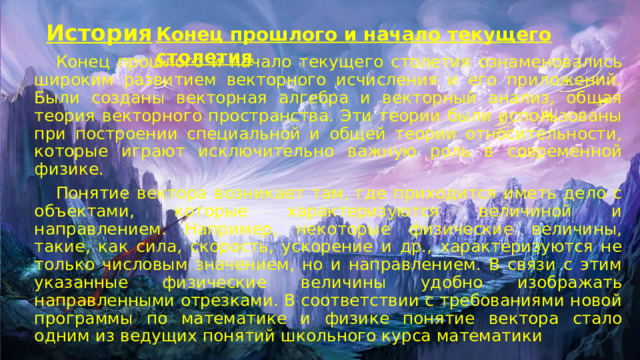 История Конец прошлого и начало текущего столетия  Конец прошлого и начало текущего столетия ознаменовались широким развитием векторного исчисления и его приложений. Были созданы векторная алгебра и векторный анализ, общая теория векторного пространства. Эти теории были использованы при построении специальной и общей теории относительности, которые играют исключительно важную роль в современной физике.  Понятие вектора возникает там, где приходится иметь дело с объектами, которые характеризуются величиной и направлением. Например, некоторые физические величины, такие, как сила, скорость, ускорение и др., характеризуются не только числовым значением, но и направлением. В связи с этим указанные физические величины удобно изображать направленными отрезками. В соответствии с требованиями новой программы по математике и физике понятие вектора стало одним из ведущих понятий школьного курса математики 