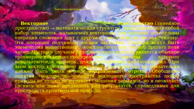 Векторное пространство (1)    Векторное пространство  ( линейное пространство ) — математическая  структура, представляющая собой набор элементов, называемых векторами, для которых определены операции сложения друг с другом и умножения на число — скаляр. Эти операции подчинены восьми аксиомам. Скаляры могут быть элементами вещественного, комплексного или любого другого поля чисел. Частным случаем подобного пространства является обычное трёхмерное евклидово  пространство, векторы которого используются, к примеру, для представления физических сил. При этом вектор как элемент векторного пространства не обязательно должен быть задан в виде направленного отрезка. Обобщение понятия «вектор» до элемента векторного пространства любой природы не только не вызывает смешения терминов, но и позволяет уяснить или даже предвидеть ряд результатов, справедливых для пространств произвольной природы. 