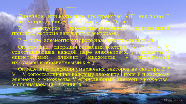 Определение (1)    Линейное, или векторное, пространство  V(F) над полем F  — это упорядоченная четвёрка (V, F, +, *), где  V — непустое множество элементов произвольной природы, которые называются векторами.  F — поле, элементы которого называются скалярами.  Определена операция сложения векторов V * V = V, сопоставляющая каждой паре элементов x, y множества V единственный элемент множества V называемый их суммой и обозначаемый x + y.  Определена операция умножения  векторов  на скаляры F * V = V сопоставляющая каждому элементу l поля F и каждому элементу x множества V единственный элемент множества   V обозначаемый l * x или lx 