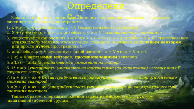 Определение (2)  Заданные операции должны удовлетворять следующим аксиомам — аксиомам линейного (векторного) пространства: x + y = y + x для любых x, y, = V ( коммутативность сложения ); X + (y + z) = (x + y) + z для любых x, y, z = V ( ассоциативность сложения ); существует такой элемент 0 = V что x + 0 = 0 +x = x для любого x = V ( существование нейтрального элемента относительно сложения ), называемый  нулевым вектором , или просто  нулём , пространства V для любого x = V  существует такой элемент –x = V что x = V что x + ( -x) = 0 называемый вектором,  противоположным  вектору x 5. a(bx) = (ab)x ( ассоциативность умножения на скаляр ) 6. 1* x = x ( унитарность: умножение на нейтральный (по умножению) элемент поля F сохраняет вектор ). 7. (a + b)x = ax + bx ( дистрибутивность умножения вектора на скаляр относительно сложения скаляров ); 8. a(x + y) = ax + ay ( дистрибутивность умножения вектора на скаляр относительно сложения векторов ).  Таким образом, операция сложения задаёт на множестве V структуру (аддитивной) абелевой группы. 