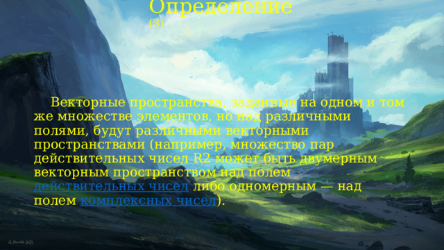 Определение (3)  Векторные пространства, заданные на одном и том же множестве элементов, но над различными полями, будут различными векторными пространствами (например, множество пар действительных чисел R2 может быть двумерным векторным пространством над полем  действительных чисел  либо одномерным — над полем  комплексных чисел ). 