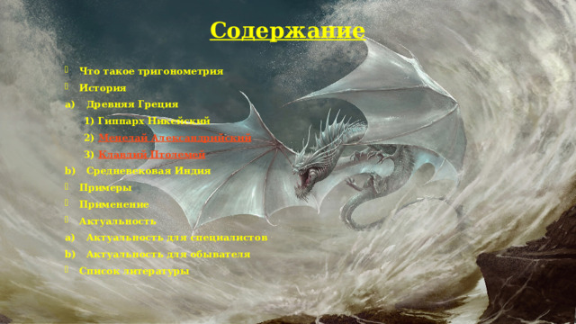 Содержание Что такое тригонометрия История Древняя Греция  1) Гиппарх Никейский  2) Менелай Александрийский    3) Клавдий Птолемей   Средневековая Индия Примеры Применение Актуальность Актуальность для специалистов Актуальность для обывателя Список литературы  