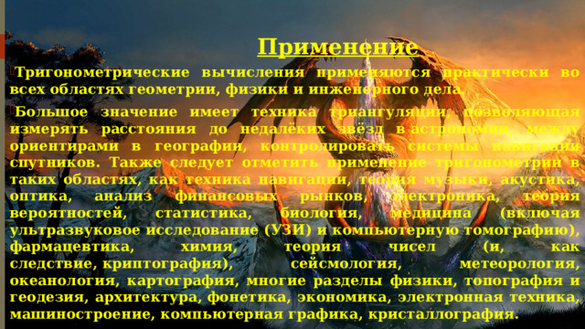 Применение Тригонометрические вычисления применяются практически во всех областях геометрии, физики и инженерного дела. Большое значение имеет техника триангуляции, позволяющая измерять расстояния до недалёких звёзд в астрономии, между ориентирами в географии, контролировать системы навигации спутников. Также следует отметить применение тригонометрии в таких областях, как техника навигации, теория музыки, акустика, оптика, анализ финансовых рынков, электроника, теория вероятностей, статистика, биология, медицина (включая ультразвуковое исследование (УЗИ) и компьютерную томографию), фармацевтика, химия, теория чисел (и, как следствие, криптография), сейсмология, метеорология, океанология, картография, многие разделы физики, топография и геодезия, архитектура, фонетика, экономика, электронная техника, машиностроение, компьютерная графика, кристаллография.  
