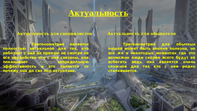 Актуальность Актуальность для специалистов  Актуальность для обывателя    Тригонометрия является полностью актуальное для тех, кто работает с ней на прямую не смотря на все неудобство что с ней связаны, она показывает запредельную эффективность и это является то почему она до сих пор актуальна.   Тригонометрия для обычных людей может быть вполне полезна, но всё же в некоторых моментах где это возможно люди скорее всего будут её избегать ведь она является очень сложной для тех кто с ней редко сталкивается. 