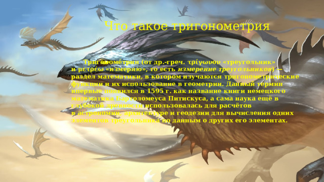 Что такое тригонометрия    Тригономе́трия (от др.-греч. τρίγωνον «треугольник» и μετρέω «измеряю», то есть  измерение треугольников ) — раздел математики, в котором изучаются тригонометрические функции и их использование в геометрии. Данный термин впервые появился в 1595 г. как название книги немецкого математика Бартоломеуса Питискуса, а сама наука ещё в глубокой древности использовалась для расчётов в астрономии, архитектуре и геодезии для вычисления одних элементов треугольника по данным о других его элементах.  