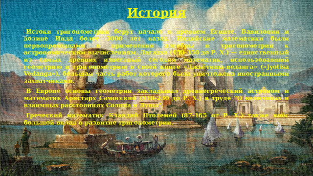 История   Истоки тригонометрии берут начало в древнем Египте, Вавилонии и долине Инда более 3000 лет назад. Индийские математики были первопроходцами в применении алгебры и тригонометрии к астрономическим вычислениям. Лагадха (450-350 до Р. Х.) — единственный из самых древних известный сегодня математик, использовавший геометрию и тригонометрию в своей книге «Джьётиша-веданга» («Jyotisa Vedanga»), бо́льшая часть работ которого была уничтожена иностранными захватчиками. В Европе основы геометрии закладывал древнегреческий астроном и математик Аристарх Самосский (310-230 до Р. Х.) в труде 