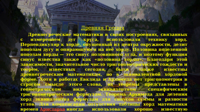 Древняя Греция  Древнегреческие математики в своих построениях, связанных с измерением дуг круга, использовали технику хорд. Перпендикуляр к хорде, опущенный из центра окружности, делит пополам дугу и опирающуюся на неё хорду. Половина поделенной пополам хорды — это синус половинного угла, и поэтому функция синус известна также как «половина хорды». Благодаря этой зависимости, значительное число тригонометрических тождеств и теорем, известных сегодня, были также известны древнегреческим математикам, но в эквивалентной хордовой форме. Хотя в работах Евклида и Архимеда нет тригонометрии в строгом смысле этого слова, их теоремы представлены в геометрическом виде, эквивалентном специфическим тригонометрическим формулам. Теорема Архимеда для деления хорд эквивалентна формулам для синусов суммы и разности углов. Для компенсации отсутствия таблицы хорд математики времен  Аристарха  иногда использовали хорошо известную теорему, в современной записи — sinα/sinβ    