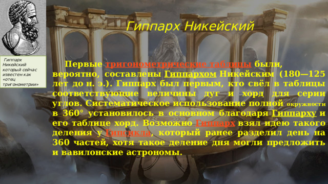 Гиппарх Никейский   Гиппарх Никейский который сейчас известен как «отец тригонометрии»  Первые  тригонометрические таблицы  были, вероятно, составлены  Гиппархом  Никейским (180—125 лет до н. э.). Гиппарх был первым, кто свёл в таблицы соответствующие величины дуг и хорд для серии углов. Систематическое использование полной окружности в 360° установилось в основном благодаря  Гиппарху  и его таблице хорд. Возможно  Гиппарх  взял идею такого деления у  Гипсикла , который ранее разделил день на 360 частей, хотя такое деление дня могли предложить и вавилонские астрономы.  