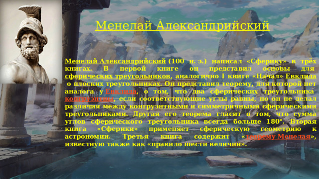 Менелай Александрийский     Менелай Александрийский  (100 н. э.) написал «Сферику» в трёх книгах. В первой книге он представил основы для  сферических треугольников , аналогично I книге «Начал»  Евклида  о плоских треугольниках. Он представил теорему, для которой нет аналога у  Евклида , о том, что два сферических треугольника  конгруэнтны , если соответствующие углы равны, но он не делал различия между конгруэнтными и симметричными сферическими треугольниками. Другая его теорема гласит о том, что сумма углов сферического треугольника всегда больше 180°. Вторая книга «Сферики» применяет сферическую геометрию к астрономии. Третья книга содержит « теорему Менелая », известную также как «правило шести величин».  