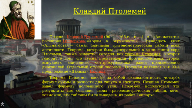 Клавдий Птолемей    Позднее  Клавдий Птолемей  (90 — 168 г. н. э.) в «Альмагесте» расширил  Гиппарховы  «Хорды в окружности». Тринадцать книг «Альмагеста» — самая значимая тригонометрическая работа всей античности. Теорема, которая была центральной в вычислении хорд Птолемея, также известна сегодня как  теорема Птолемея , которая говорит о том, что сумма произведений противоположных сторон выпуклого вписанного четырёхугольника равна произведению диагоналей. Отдельный случай теоремы Птолемея появился как 93-е предложение «Данных»  Евклида .  Теорема Птолемея влечёт за собой эквивалентность четырёх формул суммы и разности для синуса и косинуса. Позднее Птолемей вывел формулу половинного угла. Птолемей использовал эти результаты для создания своих тригонометрических таблиц, хотя, возможно, эти таблицы были выведены из работ Гиппарха. 