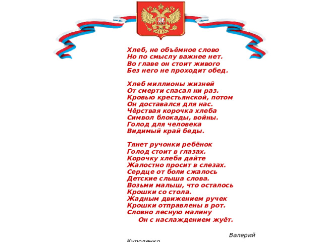                         Хлеб, не объёмное слово  Но по смыслу важнее нет.  Во главе он стоит живого  Без него не проходит обед.   Хлеб миллионы жизней  От смерти спасал ни раз.  Кровью крестьянской, потом  Он доставался для нас.   Чёрствая корочка хлеба  Символ блокады, войны.  Голод для человека  Видимый край беды.   Тянет ручонки ребёнок  Голод стоит в глазах.  Корочку хлеба дайте  Жалостно просит в слезах.  Сердце от боли сжалось  Детские слыша слова.  Возьми малыш, что осталось  Крошки со стола.  Жадным движением ручек  Крошки отправлены в рот.  Словно лесную малину   Он с наслаждением жуёт.                Валерий Куроленко 