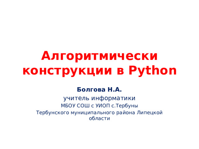 Алгоритмически конструкции в Python Болгова Н.А. учитель информатики МБОУ СОШ с УИОП с.Тербуны Тербунского муниципального района Липецкой области 