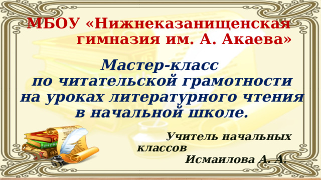     МБОУ «Нижнеказанищенская  гимназия им. А. Акаева»   Мастер-класс  по читательской грамотности  на уроках литературного чтения  в начальной школе.    Учитель начальных классов  Исмаилова А. А.   