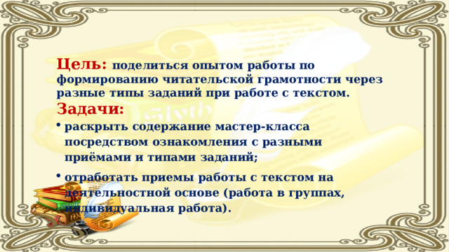 Цель:  поделиться опытом работы по формированию читательской грамотности через разные типы заданий при работе с текстом. Задачи: раскрыть содержание мастер-класса посредством ознакомления с разными приёмами и типами заданий; отработать приемы работы с текстом на деятельностной основе (работа в группах, индивидуальная работа). 