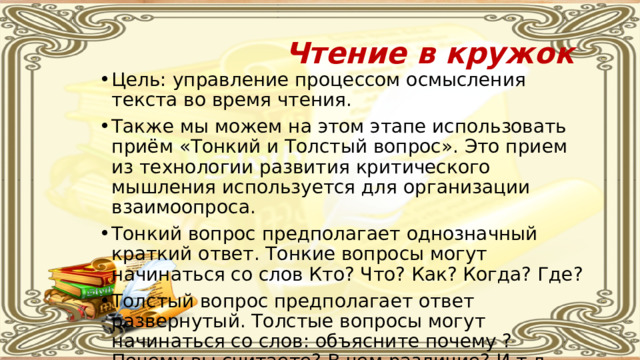 Чтение в кружок Цель: управление процессом осмысления текста во время чтения. Также мы можем на этом этапе использовать приём «Тонкий и Толстый вопрос». Это прием из технологии развития критического мышления используется для организации взаимоопроса. Тонкий вопрос предполагает однозначный краткий ответ. Тонкие вопросы могут начинаться со слов Кто? Что? Как? Когда? Где? Толстый вопрос предполагает ответ развернутый. Толстые вопросы могут начинаться со слов: объясните почему ? Почему вы считаете? В чем различие? И т.д. 